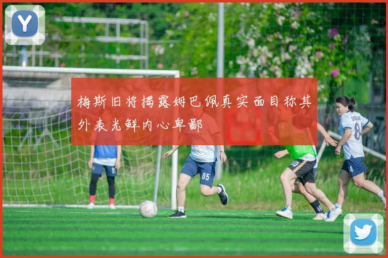 梅斯旧将揭露姆巴佩真实面目称其外表光鲜内心卑鄙