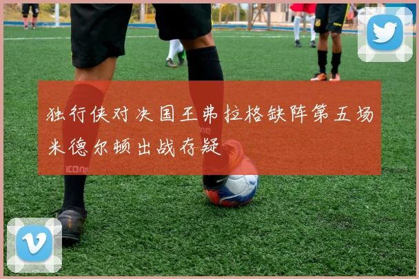 独行侠对决国王弗拉格缺阵第五场米德尔顿出战存疑