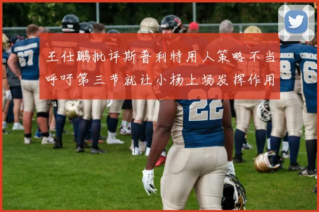 王仕鹏批评斯普利特用人策略不当呼吁第三节就让小杨上场发挥作用