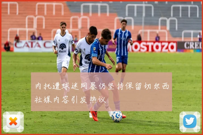 内托遭球迷网暴仍坚持保留切尔西社媒内容引发热议