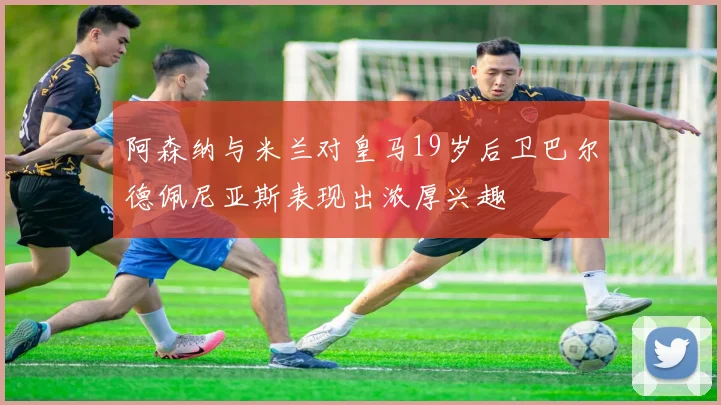 阿森纳与米兰对皇马19岁后卫巴尔德佩尼亚斯表现出浓厚兴趣
