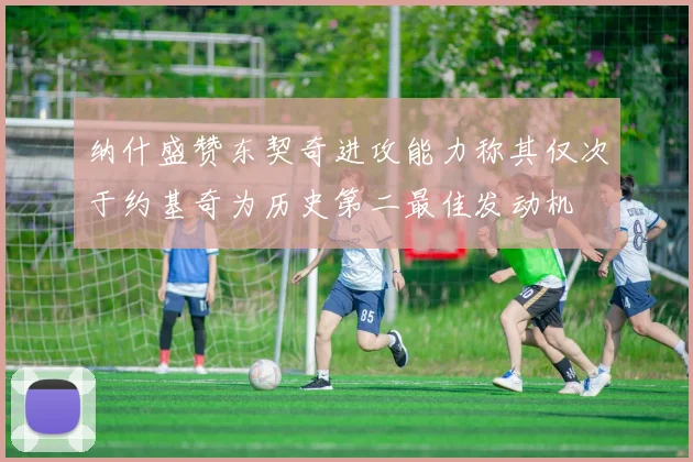 纳什盛赞东契奇进攻能力称其仅次于约基奇为历史第二最佳发动机