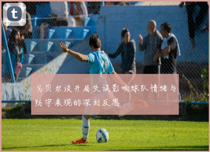 戈贝尔谈开局失误影响球队情绪与防守表现的深刻反思
