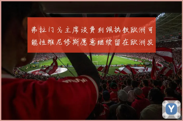 弗拉门戈主席谈费利佩执教欧洲可能性维尼修斯愿意继续留在欧洲发展