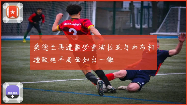 桑德兰再遭噩梦重演拉亚与加布相撞致绝平局面如出一辙