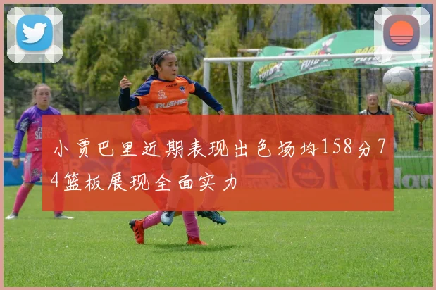 小贾巴里近期表现出色场均158分74篮板展现全面实力