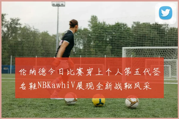 伦纳德今日比赛穿上个人第五代签名鞋NBKawhiV展现全新战靴风采
