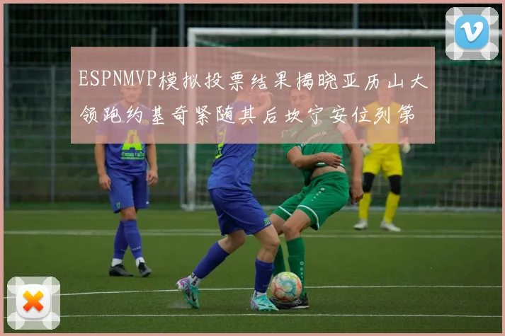 ESPNMVP模拟投票结果揭晓亚历山大领跑约基奇紧随其后坎宁安位列第三