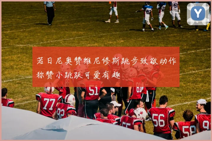 若日尼奥赞维尼修斯跳步致敬动作称赞小跳跃可爱有趣