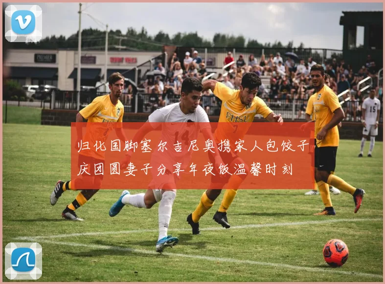 归化国脚塞尔吉尼奥携家人包饺子庆团圆妻子分享年夜饭温馨时刻