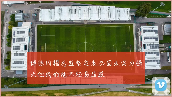 博德闪耀总监坚定表态国米实力强大但我们绝不轻易屈服