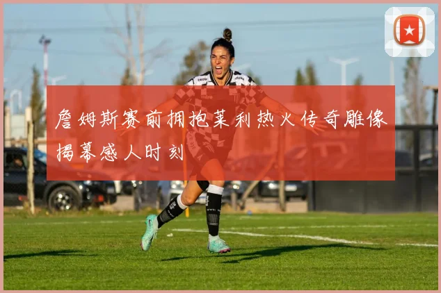 詹姆斯赛前拥抱莱利热火传奇雕像揭幕感人时刻