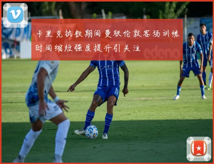 卡里克执教期间曼联伦敦客场训练时间缩短强度提升引关注