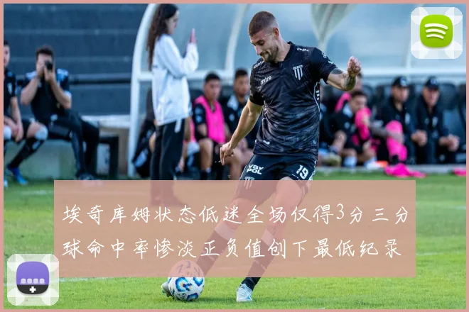 埃奇库姆状态低迷全场仅得3分三分球命中率惨淡正负值创下最低纪录