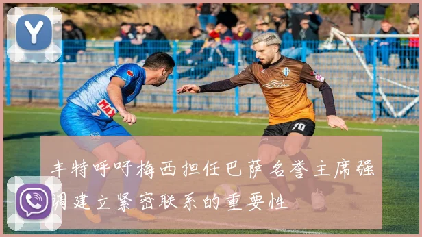 丰特呼吁梅西担任巴萨名誉主席强调建立紧密联系的重要性