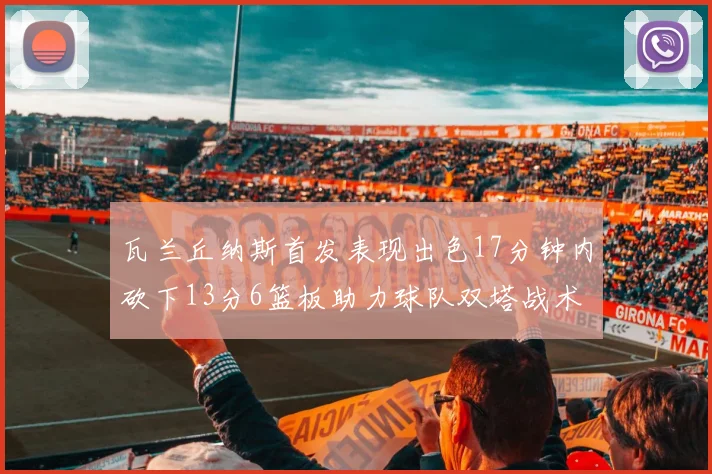 瓦兰丘纳斯首发表现出色17分钟内砍下13分6篮板助力球队双塔战术